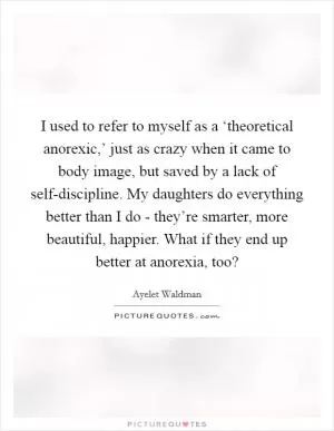 I used to refer to myself as a ‘theoretical anorexic,’ just as crazy when it came to body image, but saved by a lack of self-discipline. My daughters do everything better than I do - they’re smarter, more beautiful, happier. What if they end up better at anorexia, too? Picture Quote #1