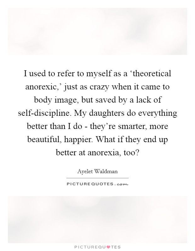 I used to refer to myself as a ‘theoretical anorexic,' just as crazy when it came to body image, but saved by a lack of self-discipline. My daughters do everything better than I do - they're smarter, more beautiful, happier. What if they end up better at anorexia, too? Picture Quote #1