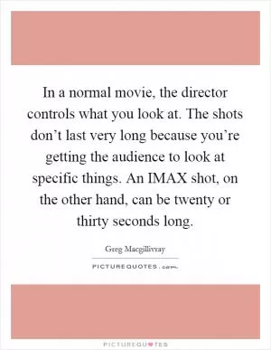 In a normal movie, the director controls what you look at. The shots don’t last very long because you’re getting the audience to look at specific things. An IMAX shot, on the other hand, can be twenty or thirty seconds long Picture Quote #1