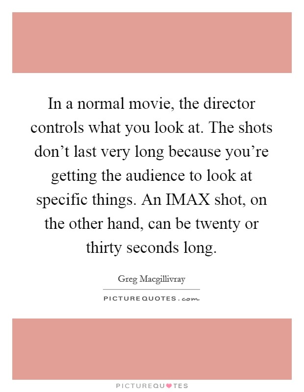 In a normal movie, the director controls what you look at. The shots don't last very long because you're getting the audience to look at specific things. An IMAX shot, on the other hand, can be twenty or thirty seconds long Picture Quote #1
