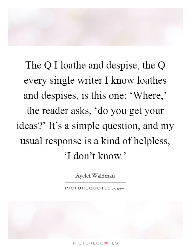 The Q I loathe and despise, the Q every single writer I know loathes and despises, is this one: ‘Where,' the reader asks, ‘do you get your ideas?' It's a simple question, and my usual response is a kind of helpless, ‘I don't know.' Picture Quote #1
