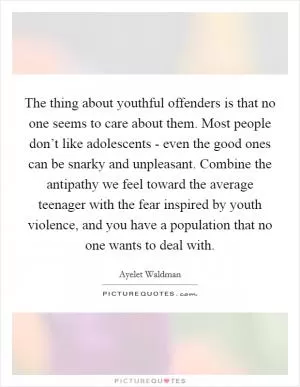 The thing about youthful offenders is that no one seems to care about them. Most people don’t like adolescents - even the good ones can be snarky and unpleasant. Combine the antipathy we feel toward the average teenager with the fear inspired by youth violence, and you have a population that no one wants to deal with Picture Quote #1
