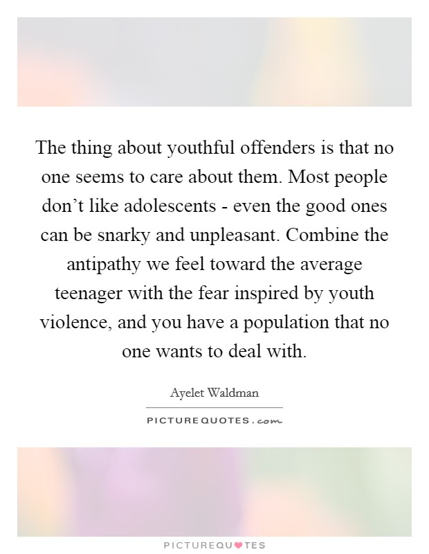 The thing about youthful offenders is that no one seems to care about them. Most people don't like adolescents - even the good ones can be snarky and unpleasant. Combine the antipathy we feel toward the average teenager with the fear inspired by youth violence, and you have a population that no one wants to deal with Picture Quote #1