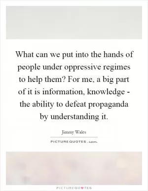 What can we put into the hands of people under oppressive regimes to help them? For me, a big part of it is information, knowledge - the ability to defeat propaganda by understanding it Picture Quote #1