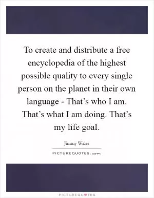 To create and distribute a free encyclopedia of the highest possible quality to every single person on the planet in their own language - That’s who I am. That’s what I am doing. That’s my life goal Picture Quote #1