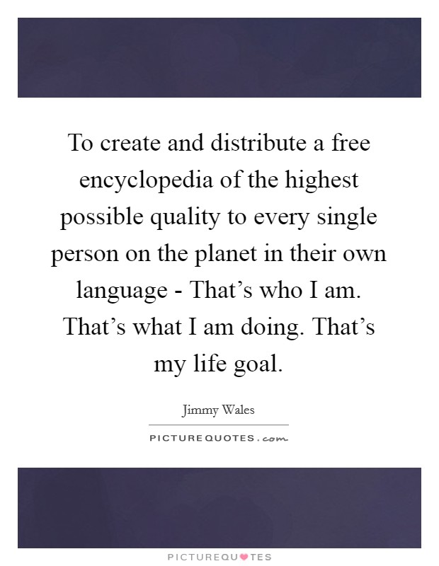 To create and distribute a free encyclopedia of the highest possible quality to every single person on the planet in their own language - That's who I am. That's what I am doing. That's my life goal Picture Quote #1