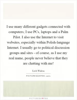 I use many different gadgets connected with computers; I use PCs, laptops and a Palm Pilot. I also use the Internet to visit websites, especially within Polish-language Internet. I usually go to political discussion groups and sites - of course, as I use my real name, people never believe that they are chatting with me! Picture Quote #1
