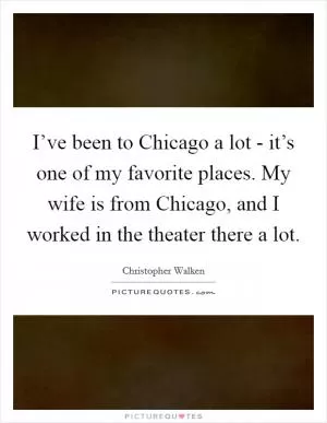 I’ve been to Chicago a lot - it’s one of my favorite places. My wife is from Chicago, and I worked in the theater there a lot Picture Quote #1