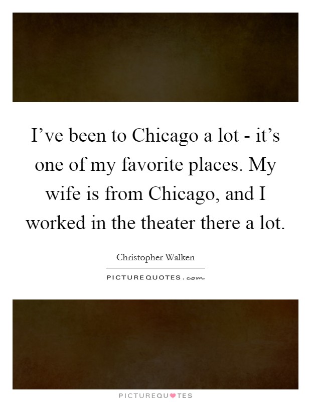 I've been to Chicago a lot - it's one of my favorite places. My wife is from Chicago, and I worked in the theater there a lot Picture Quote #1