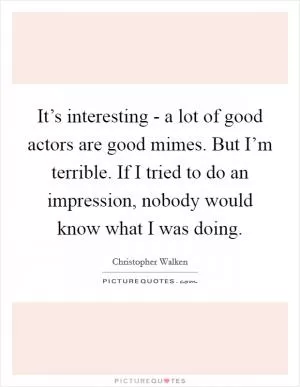 It’s interesting - a lot of good actors are good mimes. But I’m terrible. If I tried to do an impression, nobody would know what I was doing Picture Quote #1