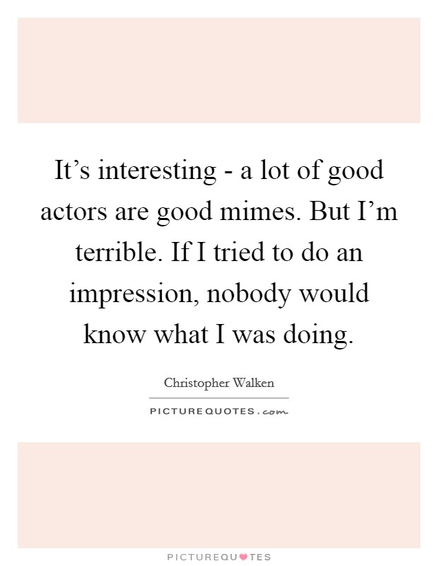 It's interesting - a lot of good actors are good mimes. But I'm terrible. If I tried to do an impression, nobody would know what I was doing Picture Quote #1