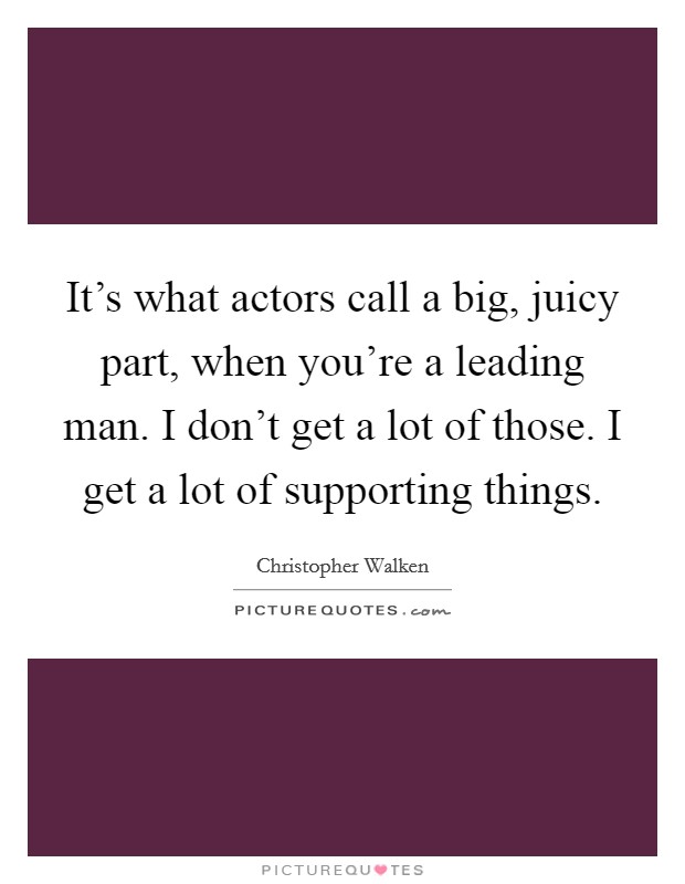 It's what actors call a big, juicy part, when you're a leading man. I don't get a lot of those. I get a lot of supporting things Picture Quote #1