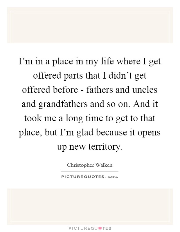 I'm in a place in my life where I get offered parts that I didn't get offered before - fathers and uncles and grandfathers and so on. And it took me a long time to get to that place, but I'm glad because it opens up new territory Picture Quote #1