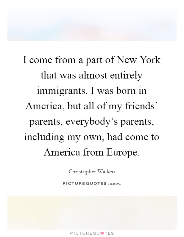 I come from a part of New York that was almost entirely immigrants. I was born in America, but all of my friends' parents, everybody's parents, including my own, had come to America from Europe Picture Quote #1