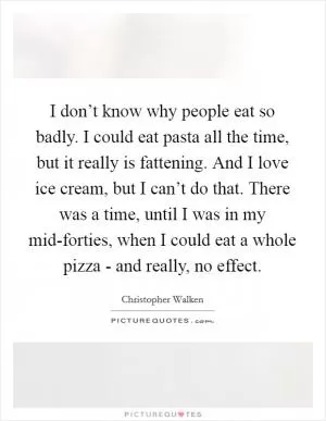 I don’t know why people eat so badly. I could eat pasta all the time, but it really is fattening. And I love ice cream, but I can’t do that. There was a time, until I was in my mid-forties, when I could eat a whole pizza - and really, no effect Picture Quote #1