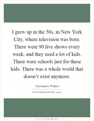 I grew up in the  50s, in New York City, where television was born. There were 90 live shows every week, and they used a lot of kids. There were schools just for these kids. There was a whole world that doesn’t exist anymore Picture Quote #1