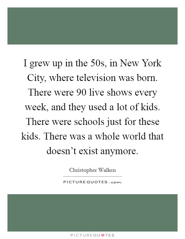 I grew up in the  50s, in New York City, where television was born. There were 90 live shows every week, and they used a lot of kids. There were schools just for these kids. There was a whole world that doesn't exist anymore Picture Quote #1