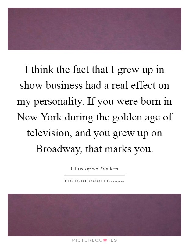 I think the fact that I grew up in show business had a real effect on my personality. If you were born in New York during the golden age of television, and you grew up on Broadway, that marks you Picture Quote #1