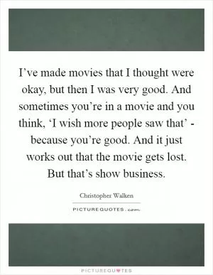 I’ve made movies that I thought were okay, but then I was very good. And sometimes you’re in a movie and you think, ‘I wish more people saw that’ - because you’re good. And it just works out that the movie gets lost. But that’s show business Picture Quote #1