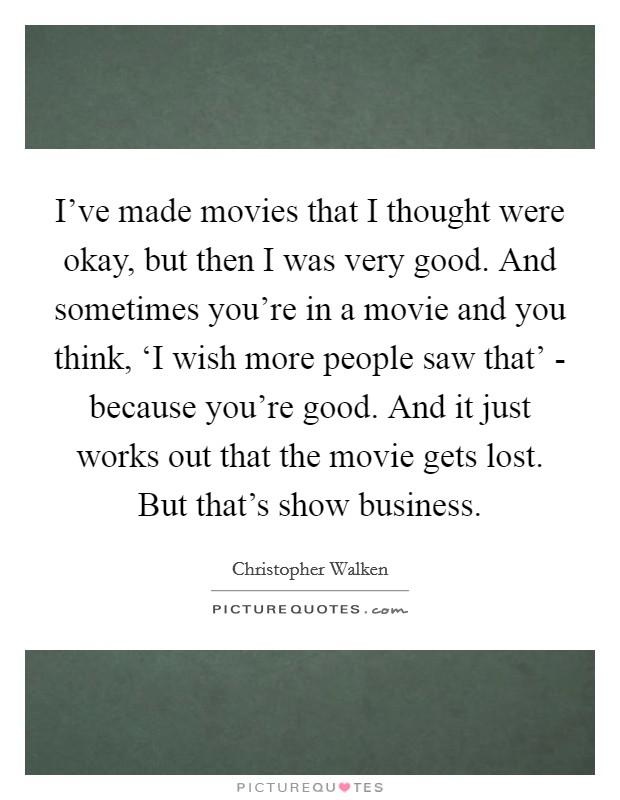 I've made movies that I thought were okay, but then I was very good. And sometimes you're in a movie and you think, ‘I wish more people saw that' - because you're good. And it just works out that the movie gets lost. But that's show business Picture Quote #1