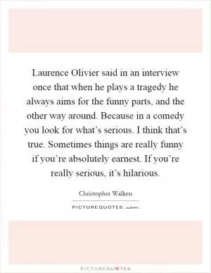 Laurence Olivier said in an interview once that when he plays a tragedy he always aims for the funny parts, and the other way around. Because in a comedy you look for what’s serious. I think that’s true. Sometimes things are really funny if you’re absolutely earnest. If you’re really serious, it’s hilarious Picture Quote #1