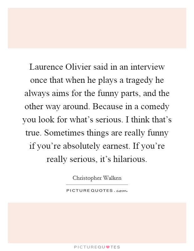 Laurence Olivier said in an interview once that when he plays a tragedy he always aims for the funny parts, and the other way around. Because in a comedy you look for what's serious. I think that's true. Sometimes things are really funny if you're absolutely earnest. If you're really serious, it's hilarious Picture Quote #1