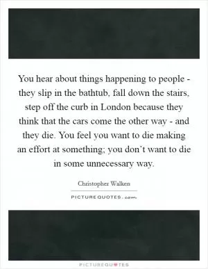 You hear about things happening to people - they slip in the bathtub, fall down the stairs, step off the curb in London because they think that the cars come the other way - and they die. You feel you want to die making an effort at something; you don’t want to die in some unnecessary way Picture Quote #1