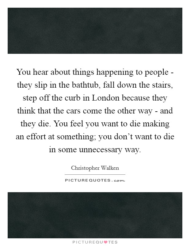 You hear about things happening to people - they slip in the bathtub, fall down the stairs, step off the curb in London because they think that the cars come the other way - and they die. You feel you want to die making an effort at something; you don't want to die in some unnecessary way Picture Quote #1