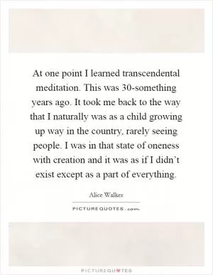 At one point I learned transcendental meditation. This was 30-something years ago. It took me back to the way that I naturally was as a child growing up way in the country, rarely seeing people. I was in that state of oneness with creation and it was as if I didn’t exist except as a part of everything Picture Quote #1