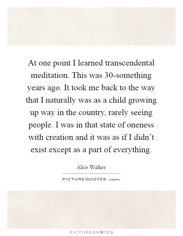 At one point I learned transcendental meditation. This was 30-something years ago. It took me back to the way that I naturally was as a child growing up way in the country, rarely seeing people. I was in that state of oneness with creation and it was as if I didn't exist except as a part of everything Picture Quote #1