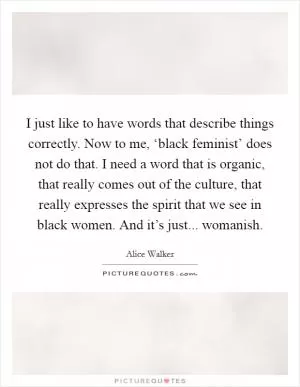 I just like to have words that describe things correctly. Now to me, ‘black feminist’ does not do that. I need a word that is organic, that really comes out of the culture, that really expresses the spirit that we see in black women. And it’s just... womanish Picture Quote #1