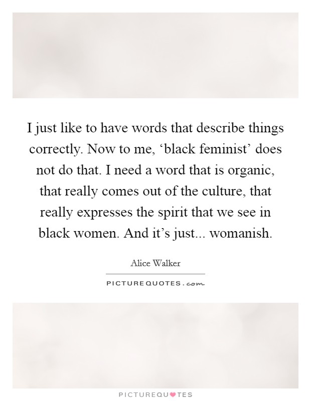 I just like to have words that describe things correctly. Now to me, ‘black feminist' does not do that. I need a word that is organic, that really comes out of the culture, that really expresses the spirit that we see in black women. And it's just... womanish Picture Quote #1