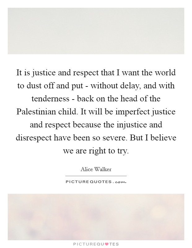 It is justice and respect that I want the world to dust off and put - without delay, and with tenderness - back on the head of the Palestinian child. It will be imperfect justice and respect because the injustice and disrespect have been so severe. But I believe we are right to try Picture Quote #1