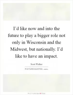 I’d like now and into the future to play a bigger role not only in Wisconsin and the Midwest, but nationally. I’d like to have an impact Picture Quote #1