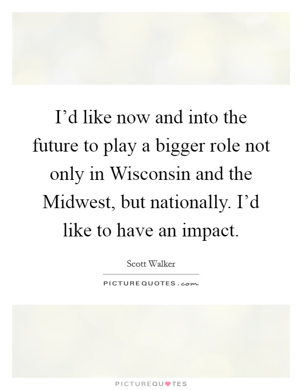I'd like now and into the future to play a bigger role not only in Wisconsin and the Midwest, but nationally. I'd like to have an impact Picture Quote #1