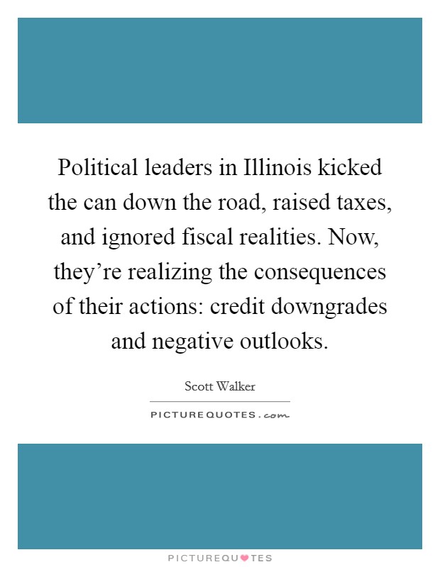 Political leaders in Illinois kicked the can down the road, raised taxes, and ignored fiscal realities. Now, they're realizing the consequences of their actions: credit downgrades and negative outlooks Picture Quote #1