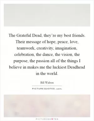 The Grateful Dead, they’re my best friends. Their message of hope, peace, love, teamwork, creativity, imagination, celebration, the dance, the vision, the purpose, the passion all of the things I believe in makes me the luckiest Deadhead in the world Picture Quote #1