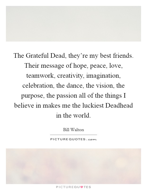 The Grateful Dead, they're my best friends. Their message of hope, peace, love, teamwork, creativity, imagination, celebration, the dance, the vision, the purpose, the passion all of the things I believe in makes me the luckiest Deadhead in the world Picture Quote #1