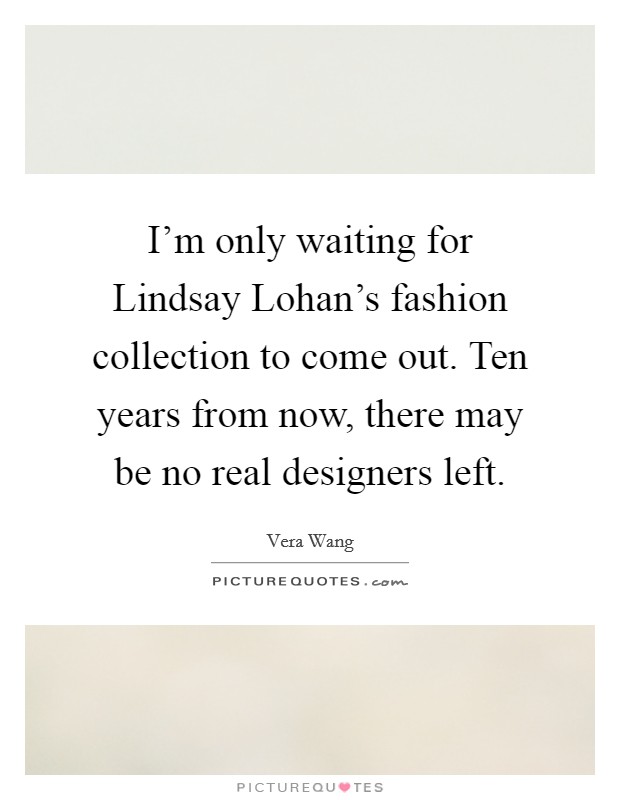 I'm only waiting for Lindsay Lohan's fashion collection to come out. Ten years from now, there may be no real designers left Picture Quote #1