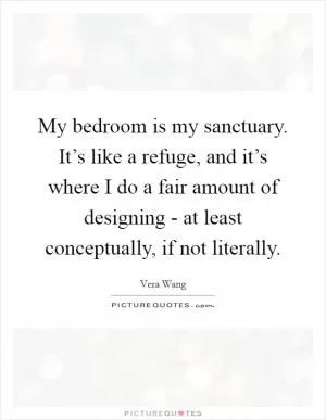 My bedroom is my sanctuary. It’s like a refuge, and it’s where I do a fair amount of designing - at least conceptually, if not literally Picture Quote #1