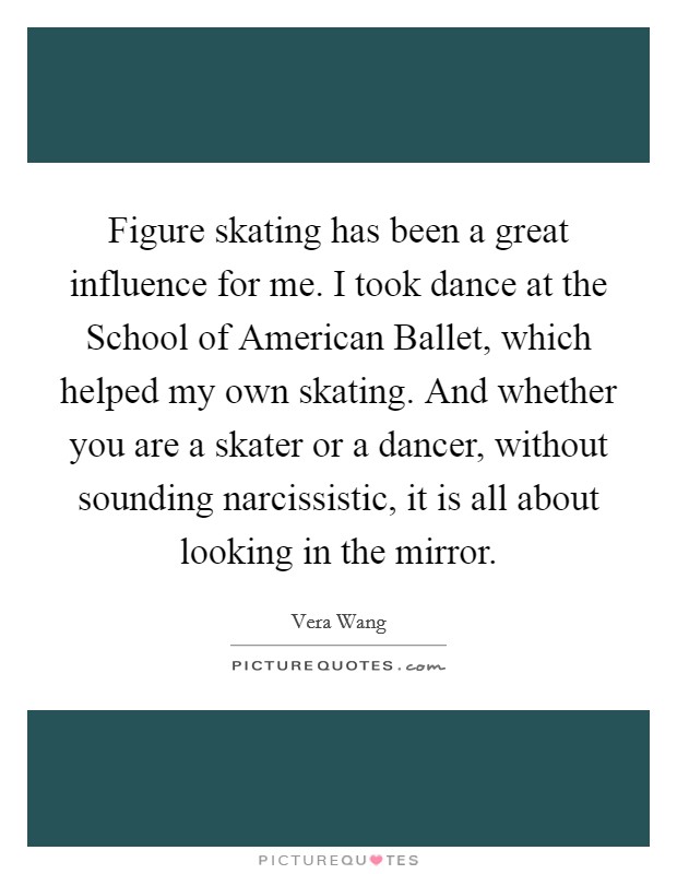 Figure skating has been a great influence for me. I took dance at the School of American Ballet, which helped my own skating. And whether you are a skater or a dancer, without sounding narcissistic, it is all about looking in the mirror Picture Quote #1