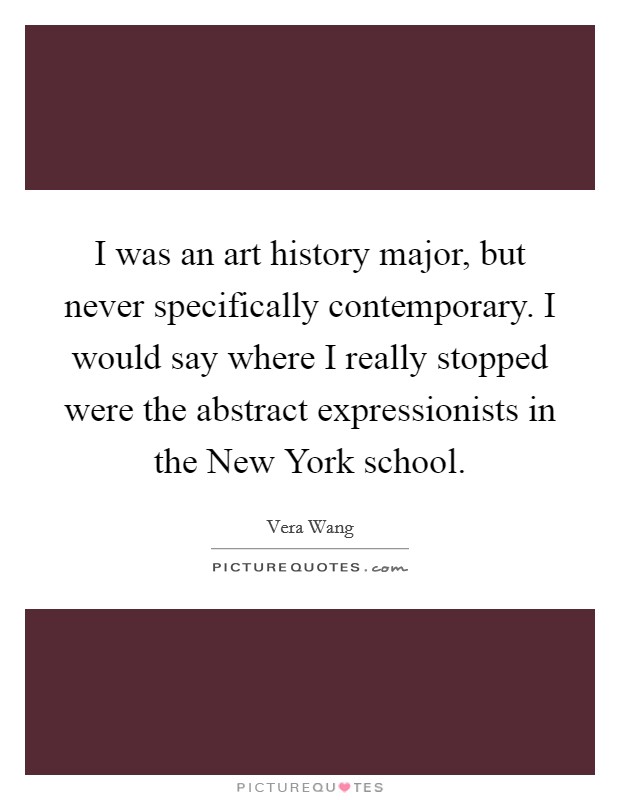 I was an art history major, but never specifically contemporary. I would say where I really stopped were the abstract expressionists in the New York school Picture Quote #1