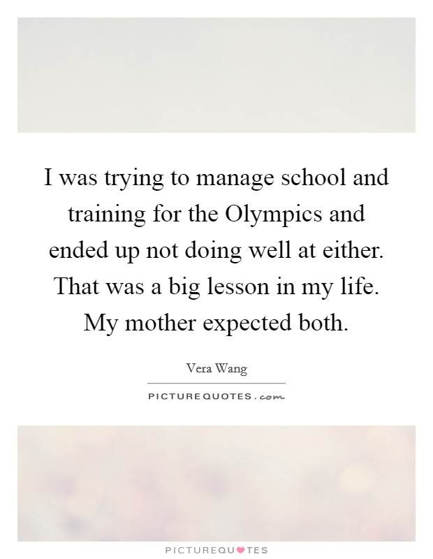 I was trying to manage school and training for the Olympics and ended up not doing well at either. That was a big lesson in my life. My mother expected both Picture Quote #1