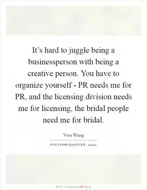 It’s hard to juggle being a businessperson with being a creative person. You have to organize yourself - PR needs me for PR, and the licensing division needs me for licensing, the bridal people need me for bridal Picture Quote #1