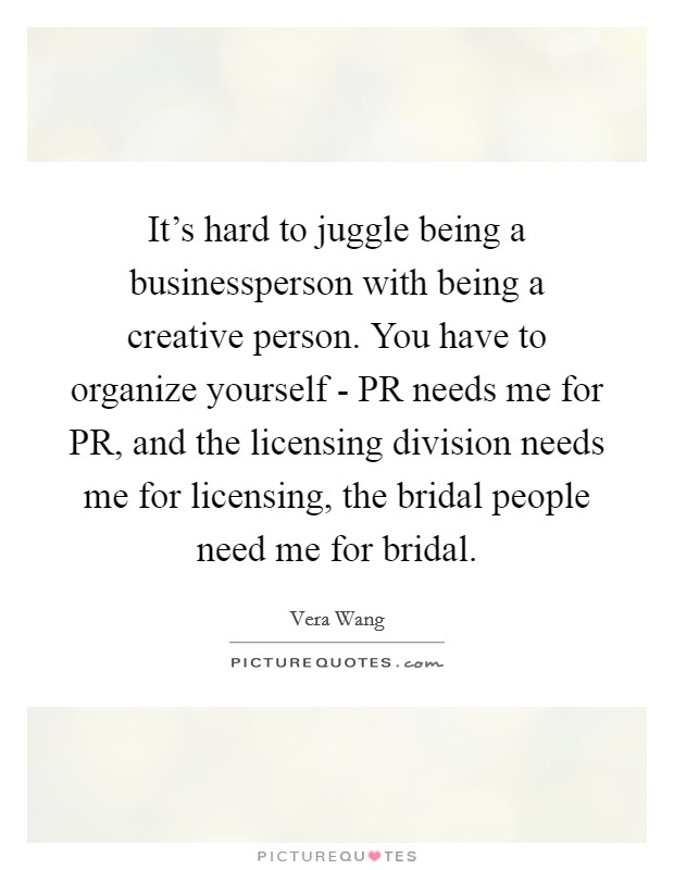 It's hard to juggle being a businessperson with being a creative person. You have to organize yourself - PR needs me for PR, and the licensing division needs me for licensing, the bridal people need me for bridal Picture Quote #1