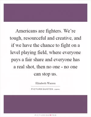 Americans are fighters. We’re tough, resourceful and creative, and if we have the chance to fight on a level playing field, where everyone pays a fair share and everyone has a real shot, then no one - no one can stop us Picture Quote #1