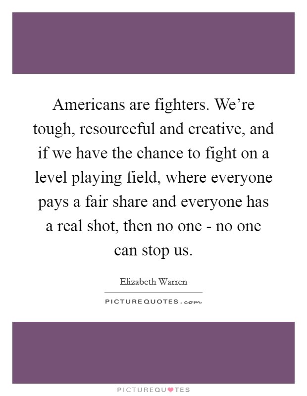 Americans are fighters. We're tough, resourceful and creative, and if we have the chance to fight on a level playing field, where everyone pays a fair share and everyone has a real shot, then no one - no one can stop us Picture Quote #1