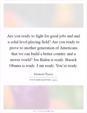 Are you ready to fight for good jobs and and a solid level playing field? Are you ready to prove to another generation of Americans that we can build a better country and a newer world? Joe Biden is ready. Barack Obama is ready. I am ready. You’re ready Picture Quote #1