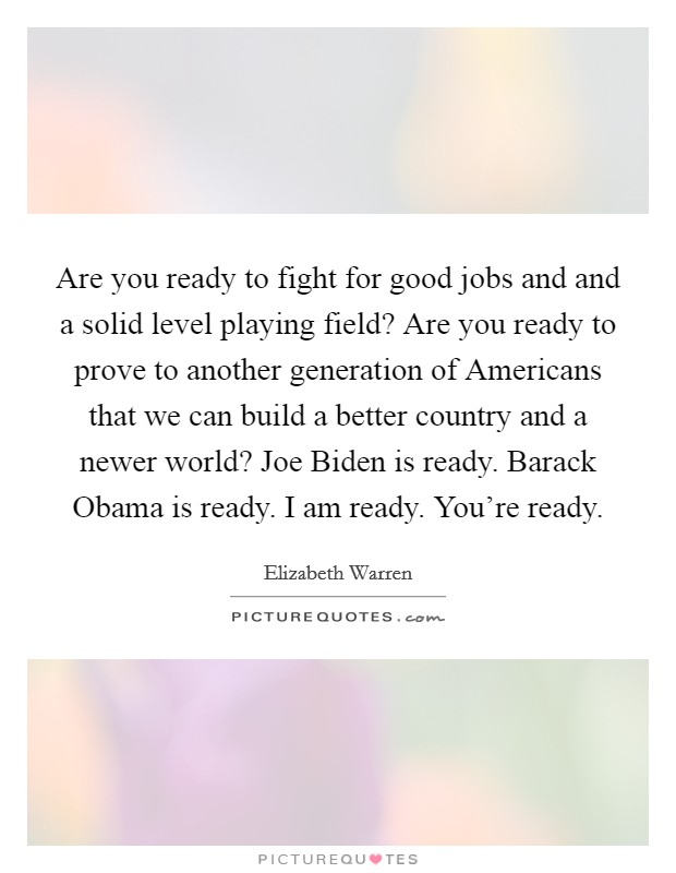 Are you ready to fight for good jobs and and a solid level playing field? Are you ready to prove to another generation of Americans that we can build a better country and a newer world? Joe Biden is ready. Barack Obama is ready. I am ready. You're ready Picture Quote #1