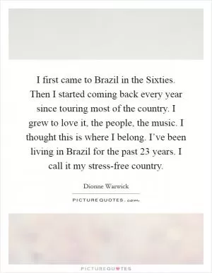 I first came to Brazil in the Sixties. Then I started coming back every year since touring most of the country. I grew to love it, the people, the music. I thought this is where I belong. I’ve been living in Brazil for the past 23 years. I call it my stress-free country Picture Quote #1